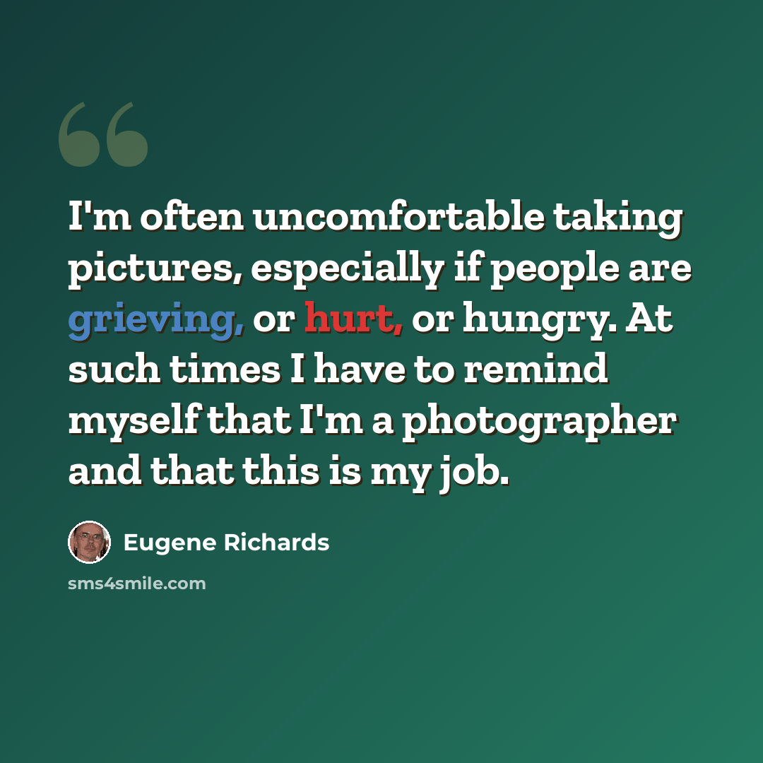 “I'm often uncomfortable taking pictures, especially if people are grieving, or hurt, or hungry. At such times I have to remind myself that I'm a photographer and that this is my job.” quote by Eugene Richards