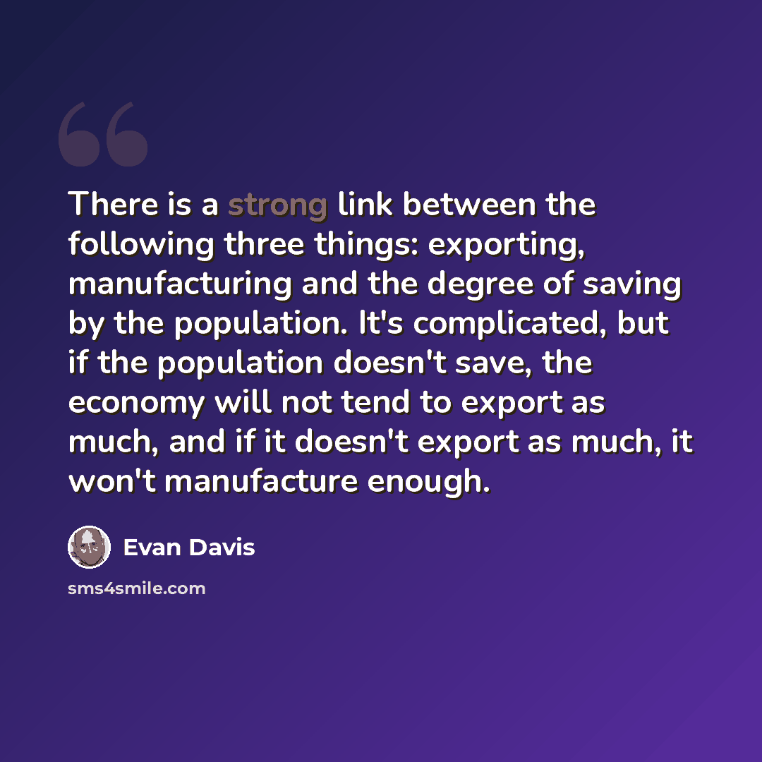 “There is a strong link between the following three things: exporting, manufacturing and the degree of saving by the population. It's complicated, but if the population doesn't save, the economy will not tend to export as much, and if it doesn't export as much, it won't manufacture enough.” quote by Evan Davis