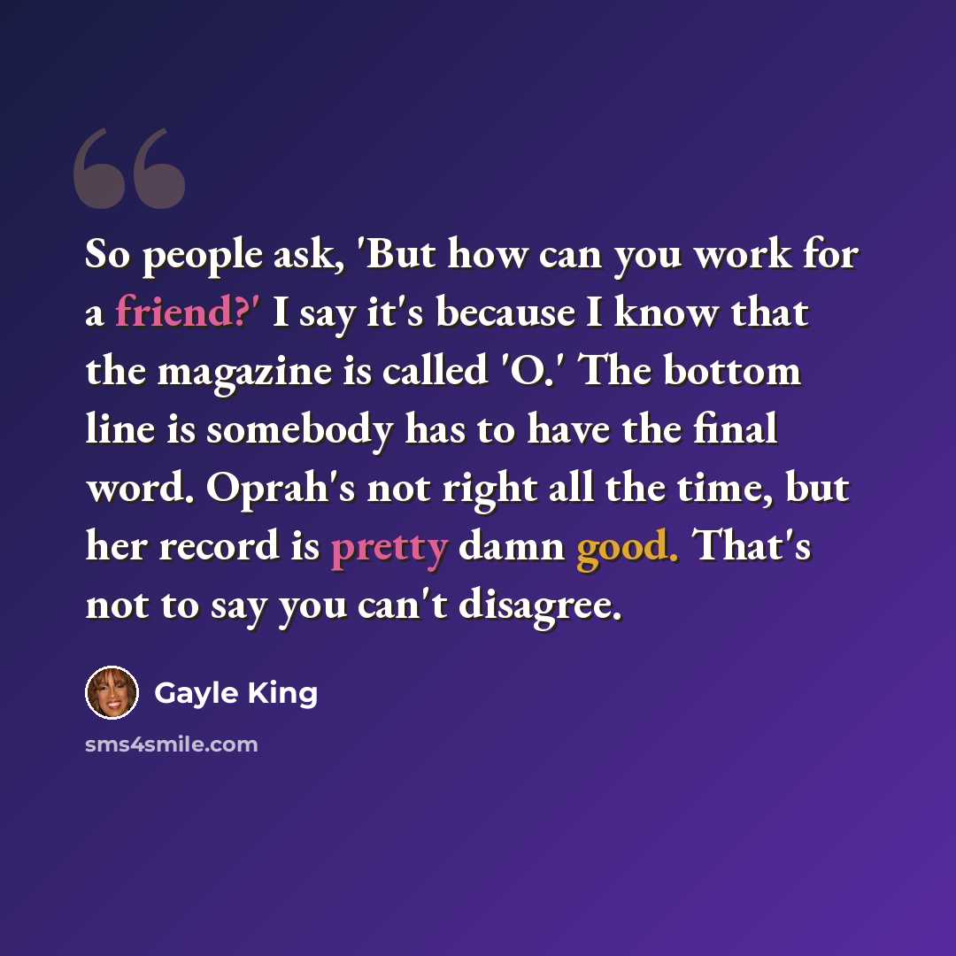 “So people ask, 'But how can you work for a friend?' I say it's because I know that the magazine is called 'O.' The bottom line is somebody has to have the final word. Oprah's not right all the time, but her record is pretty damn good. That's not to say you can't disagree.” quote by Gayle King