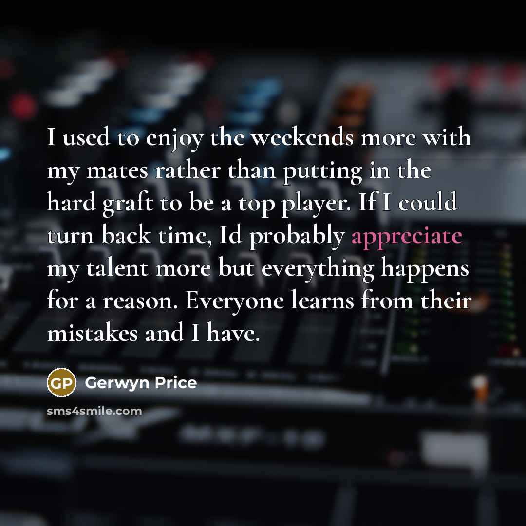 “I used to enjoy the weekends more with my mates rather than putting in the hard graft to be a top player. If I could turn back time, Id probably appreciate my talent more but everything happens for a reason. Everyone learns from their mistakes and I have.” quote by Gerwyn Price