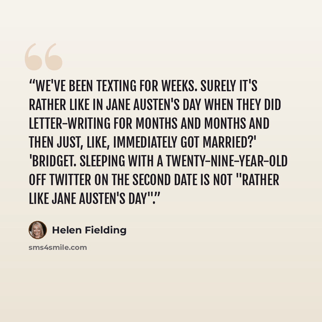 “We've been texting for weeks. Surely it's rather like in Jane Austen's day when they did letter-writing for months and months and then just, like, immediately got married?' 'Bridget. Sleeping with a twenty-nine-year-old off Twitter on the second date is not "rather like Jane Austen's day".” quote by Helen Fielding