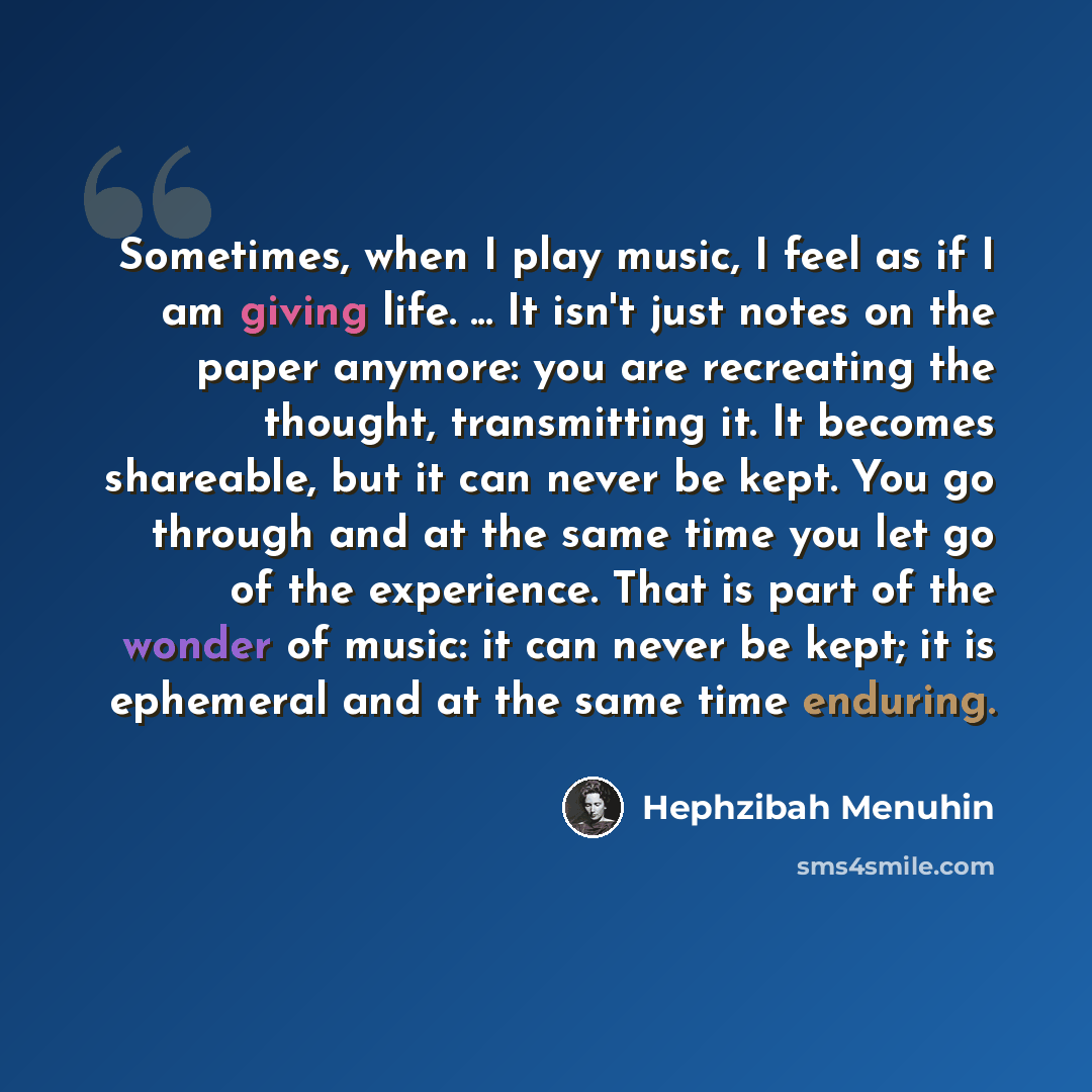 “Sometimes, when I play music, I feel as if I am giving life. ... It isn't just notes on the paper anymore: you are recreating the thought, transmitting it. It becomes shareable, but it can never be kept. You go through and at the same time you let go of the experience. That is part of the wonder…” quote by Hephzibah Menuhin