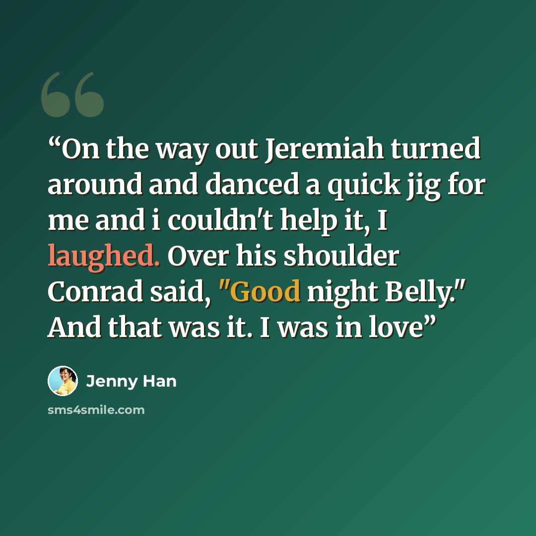 “On the way out Jeremiah turned around and danced a quick jig for me and i couldn't help it, I laughed. Over his shoulder Conrad said, "Good night Belly." And that was it. I was in love” quote by Jenny Han