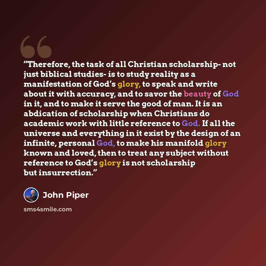 “Therefore, the task of all Christian scholarship- not just biblical studies- is to study reality as a manifestation of God’s glory, to speak and write about it with accuracy, and to savor the beauty of God in it, and to make it serve the good of man. It is an abdication of scholarship when…” quote by John Piper