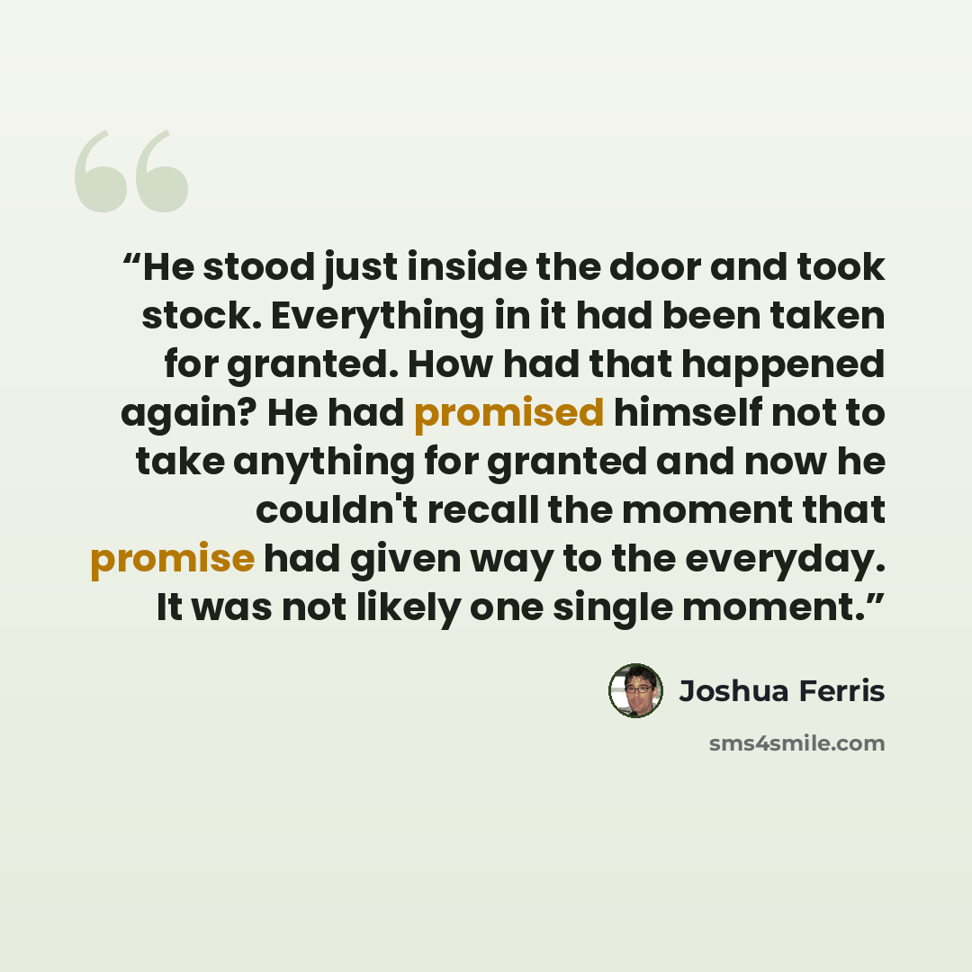 “He stood just inside the door and took stock. Everything in it had been taken for granted. How had that happened again? He had promised himself not to take anything for granted and now he couldn't recall the moment that promise had given way to the everyday. It was not likely one single moment.” quote by Joshua Ferris