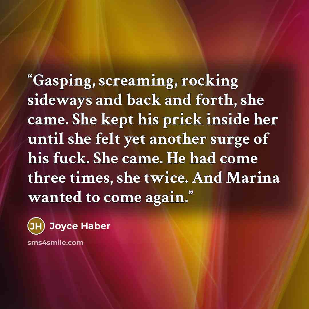 “Gasping, screaming, rocking sideways and back and forth, she came. She kept his prick inside her until she felt yet another surge of his fuck. She came. He had come three times, she twice. And Marina wanted to come again.” quote by Joyce Haber