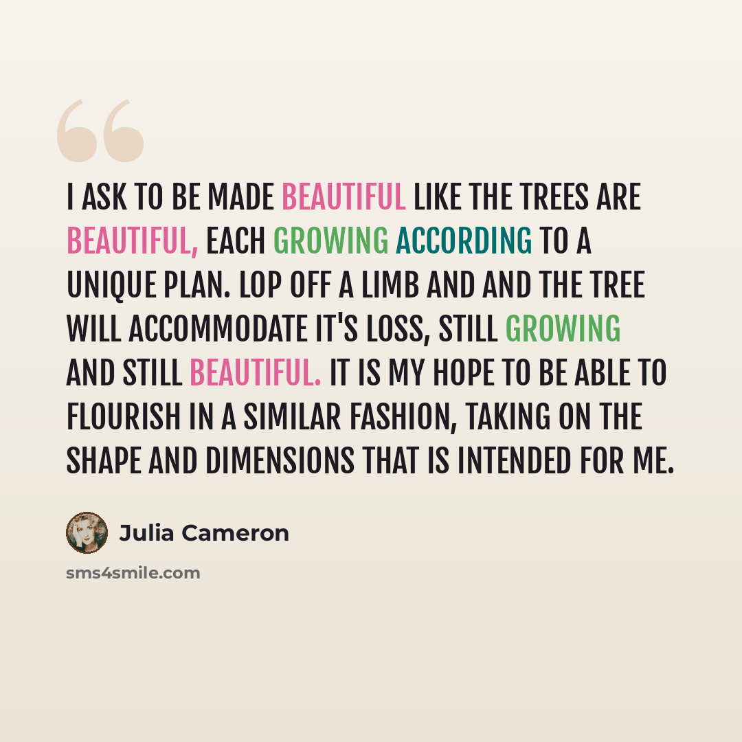 “I ask to be made beautiful like the trees are beautiful, each growing according to a unique plan. Lop off a limb and and the tree will accommodate it's loss, still growing and still beautiful. It is my hope to be able to flourish in a similar fashion, taking on the shape and dimensions that is…” quote by Julia Cameron