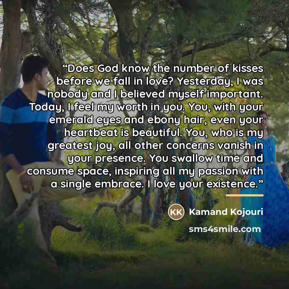 “Does God know the number of kisses before we fall in love? Yesterday, I was nobody and I believed myself important. Today, I feel my worth in you. You, with your emerald eyes and ebony hair, even your heartbeat is beautiful. You, who is my greatest joy, all other concerns vanish in your presence…” quote by Kamand Kojouri