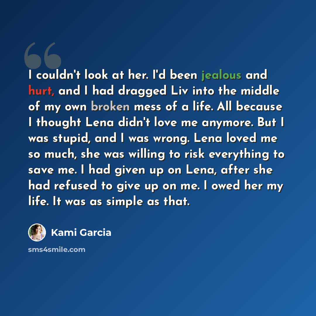 “I couldn't look at her. I'd been jealous and hurt, and I had dragged Liv into the middle of my own broken mess of a life. All because I thought Lena didn't love me anymore. But I was stupid, and I was wrong. Lena loved me so much, she was willing to risk everything to save me. I had given up on…” quote by Kami Garcia