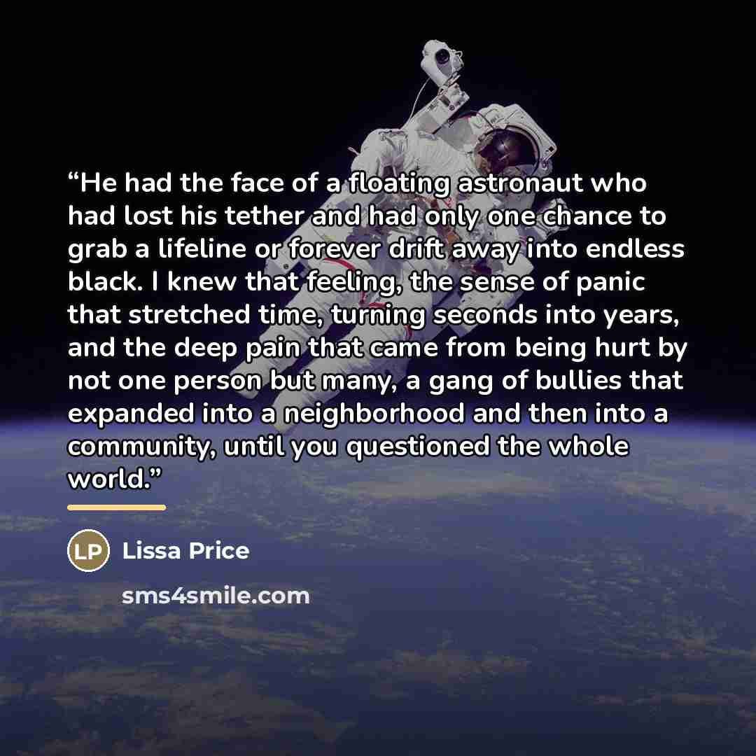 “He had the face of a floating astronaut who had lost his tether and had only one chance to grab a lifeline or forever drift away into endless black. I knew that feeling, the sense of panic that stretched time, turning seconds into years, and the deep pain that came from being hurt by not one…” quote by Lissa Price