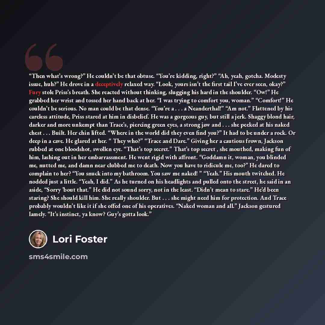 “Then what’s wrong?” He couldn’t be that obtuse. “You’re kidding, right?” “Ah, yeah, gotcha. Modesty issue, huh?” He drove in a deceptively relaxed way. “Look, yours isn’t the first tail I’ve ever seen, okay?” Fury stole Priss’s breath. She reacted without thinking, slugging his hard in the…” quote by Lori Foster