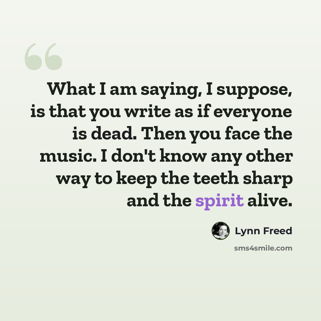 “What I am saying, I suppose, is that you write as if everyone is dead. Then you face the music. I don't know any other way to keep the teeth sharp and the spirit alive.” quote by Lynn Freed
