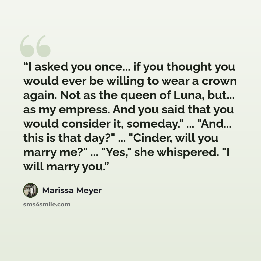 “I asked you once... if you thought you would ever be willing to wear a crown again. Not as the queen of Luna, but... as my empress. And you said that you would consider it, someday." ... "And... this is that day?" ... "Cinder, will you marry me?" ... "Yes," she whispered. "I will marry you.” quote by Marissa Meyer