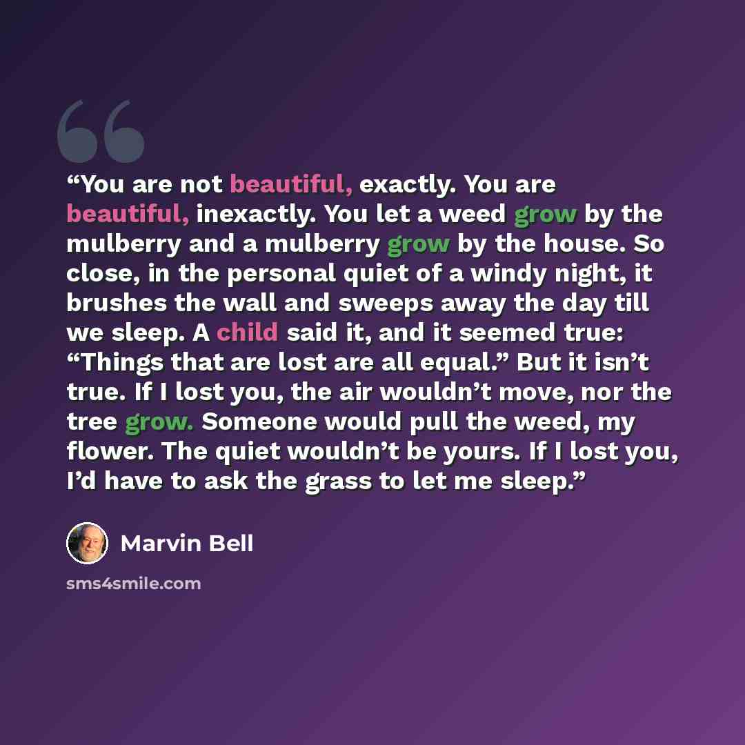 “You are not beautiful, exactly. You are beautiful, inexactly. You let a weed grow by the mulberry and a mulberry grow by the house. So close, in the personal quiet of a windy night, it brushes the wall and sweeps away the day till we sleep. A child said it, and it seemed true: “Things that are…” quote by Marvin Bell