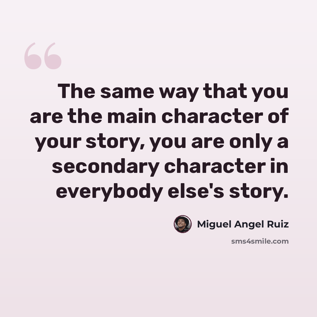 “The same way that you are the main character of your story, you are only a secondary character in everybody else's story.” quote by Miguel Angel Ruiz