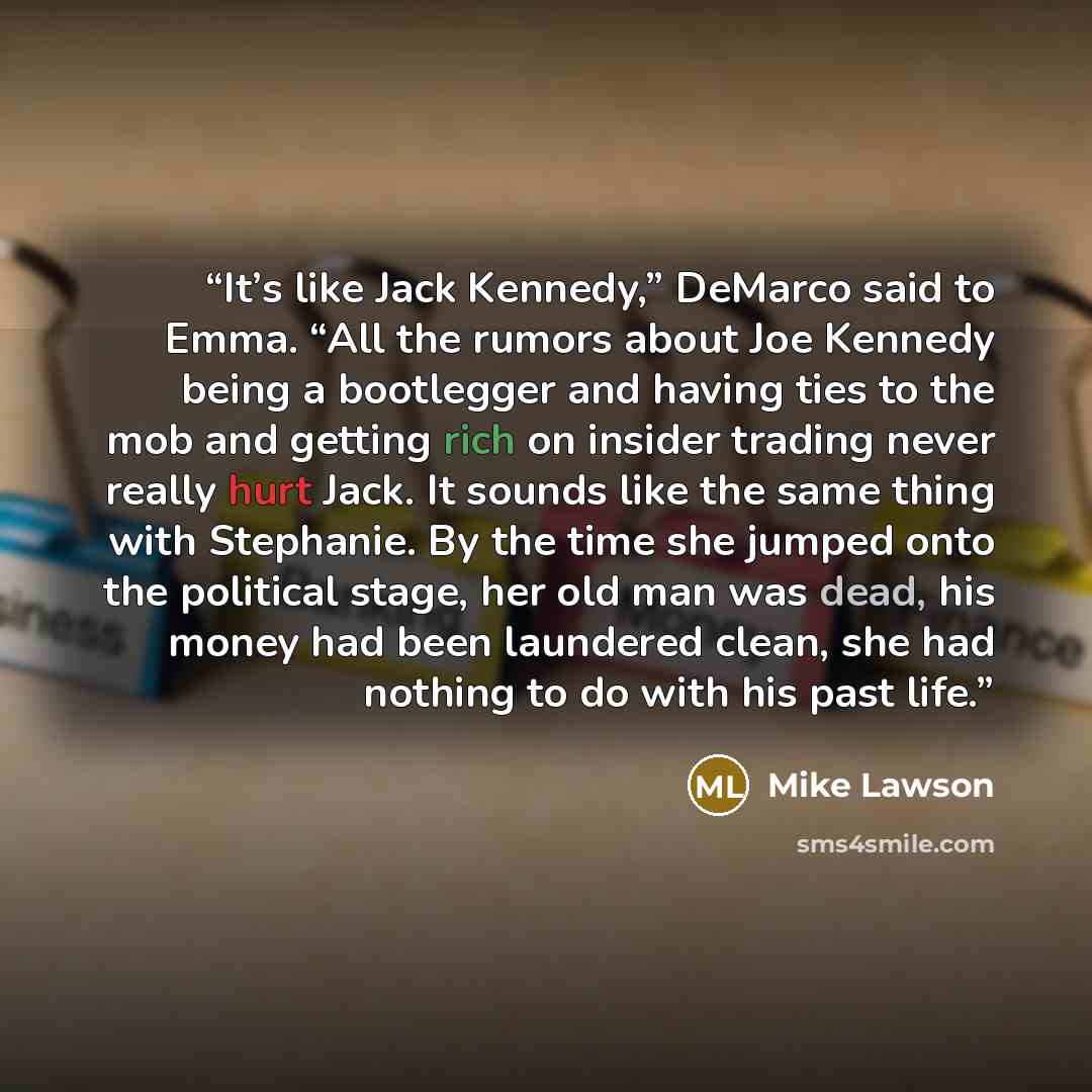 “It’s like Jack Kennedy,” DeMarco said to Emma. “All the rumors about Joe Kennedy being a bootlegger and having ties to the mob and getting rich on insider trading never really hurt Jack. It sounds like the same thing with Stephanie. By the time she jumped onto the political stage, her old man was…” quote by Mike Lawson