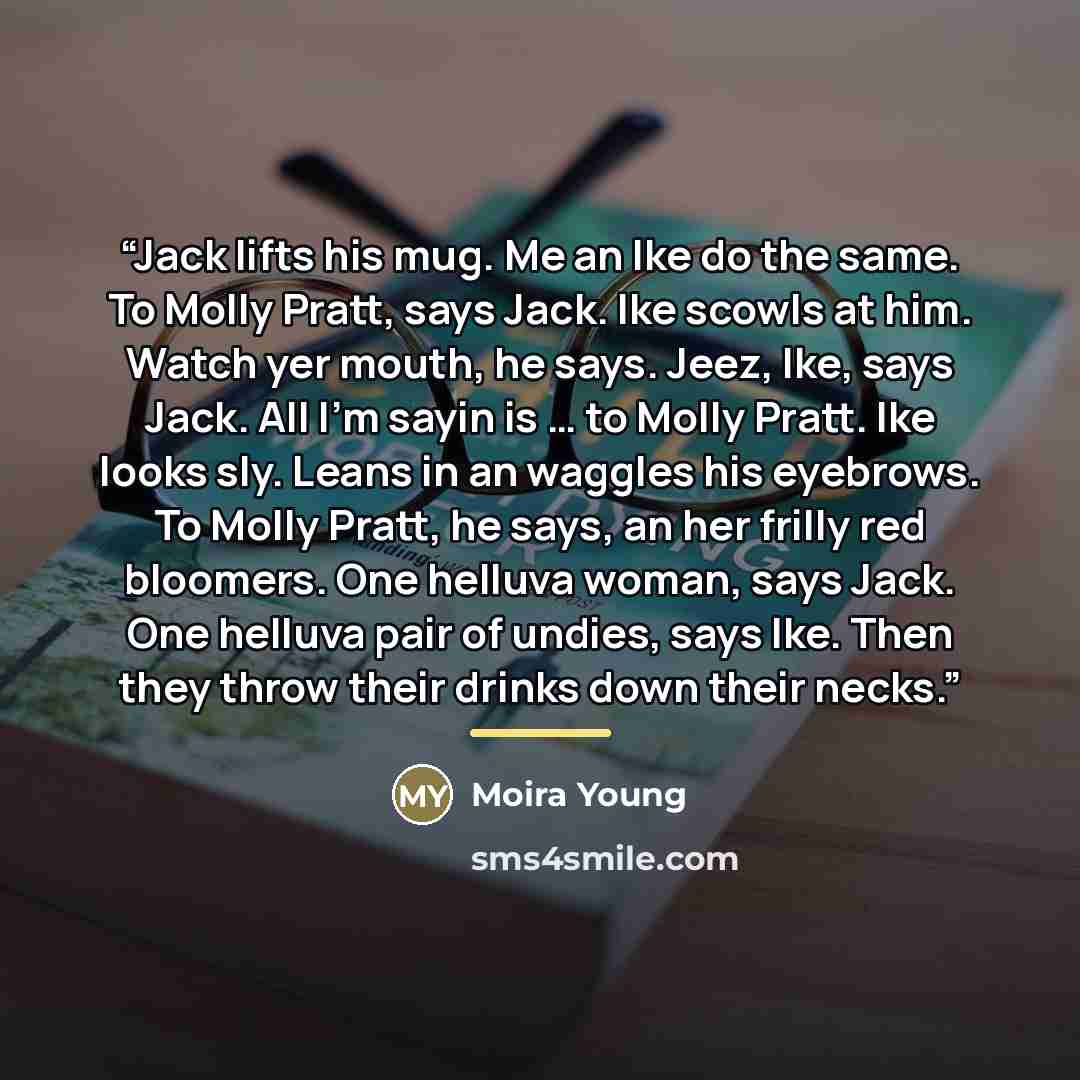 “Jack lifts his mug. Me an Ike do the same. To Molly Pratt, says Jack. Ike scowls at him. Watch yer mouth, he says. Jeez, Ike, says Jack. All I’m sayin is … to Molly Pratt. Ike looks sly. Leans in an waggles his eyebrows. To Molly Pratt, he says, an her frilly red bloomers. One helluva woman, says…” quote by Moira Young
