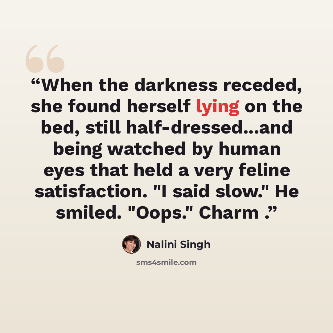 “When the darkness receded, she found herself lying on the bed, still half-dressed...and being watched by human eyes that held a very feline satisfaction. "I said slow." He smiled. "Oops." Charm .” quote by Nalini Singh
