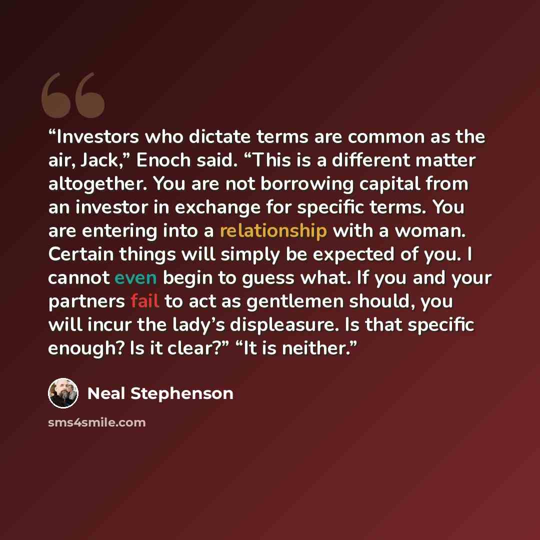 “Investors who dictate terms are common as the air, Jack,” Enoch said. “This is a different matter altogether. You are not borrowing capital from an investor in exchange for specific terms. You are entering into a relationship with a woman. Certain things will simply be expected of you. I cannot…” quote by Neal Stephenson