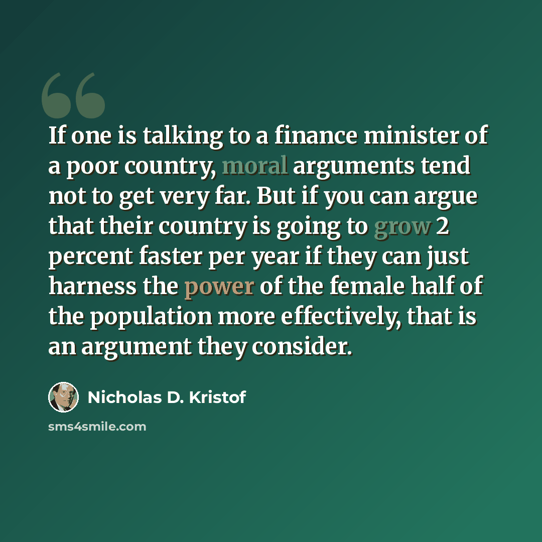 “If one is talking to a finance minister of a poor country, moral arguments tend not to get very far. But if you can argue that their country is going to grow 2 percent faster per year if they can just harness the power of the female half of the population more effectively, that is an argument they…” quote by Nicholas D. Kristof