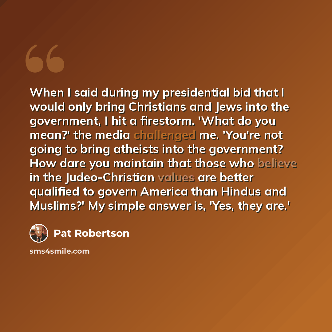 “When I said during my presidential bid that I would only bring Christians and Jews into the government, I hit a firestorm. 'What do you mean?' the media challenged me. 'You're not going to bring atheists into the government? How dare you maintain that those who believe in the Judeo-Christian…” quote by Pat Robertson