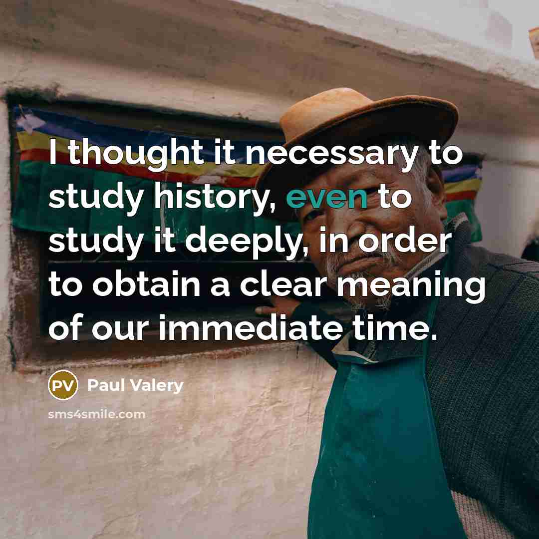 “I thought it necessary to study history, even to study it deeply, in order to obtain a clear meaning of our immediate time.” quote by Paul Valery