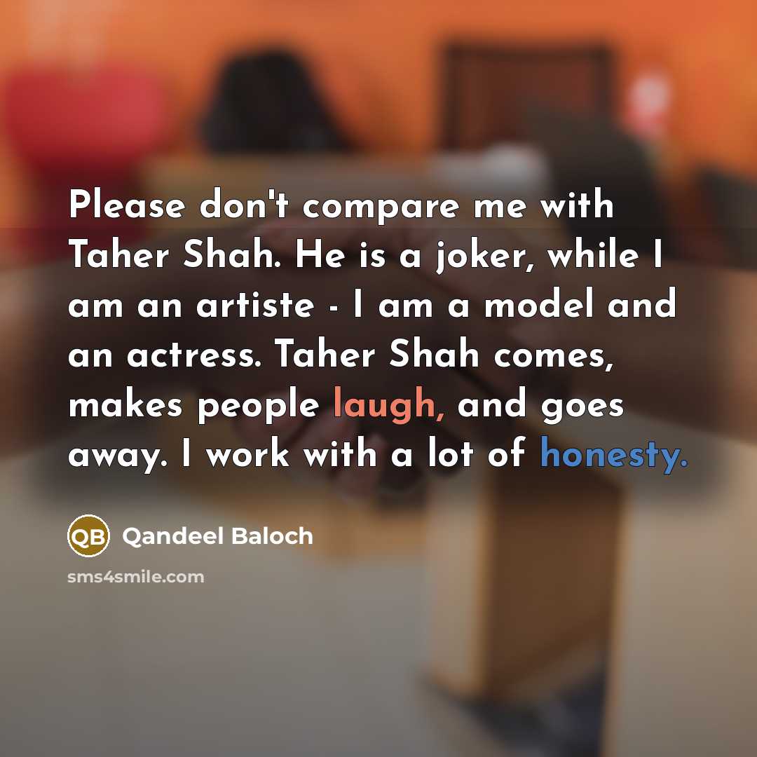 “Please don't compare me with Taher Shah. He is a joker, while I am an artiste - I am a model and an actress. Taher Shah comes, makes people laugh, and goes away. I work with a lot of honesty.” quote by Qandeel Baloch