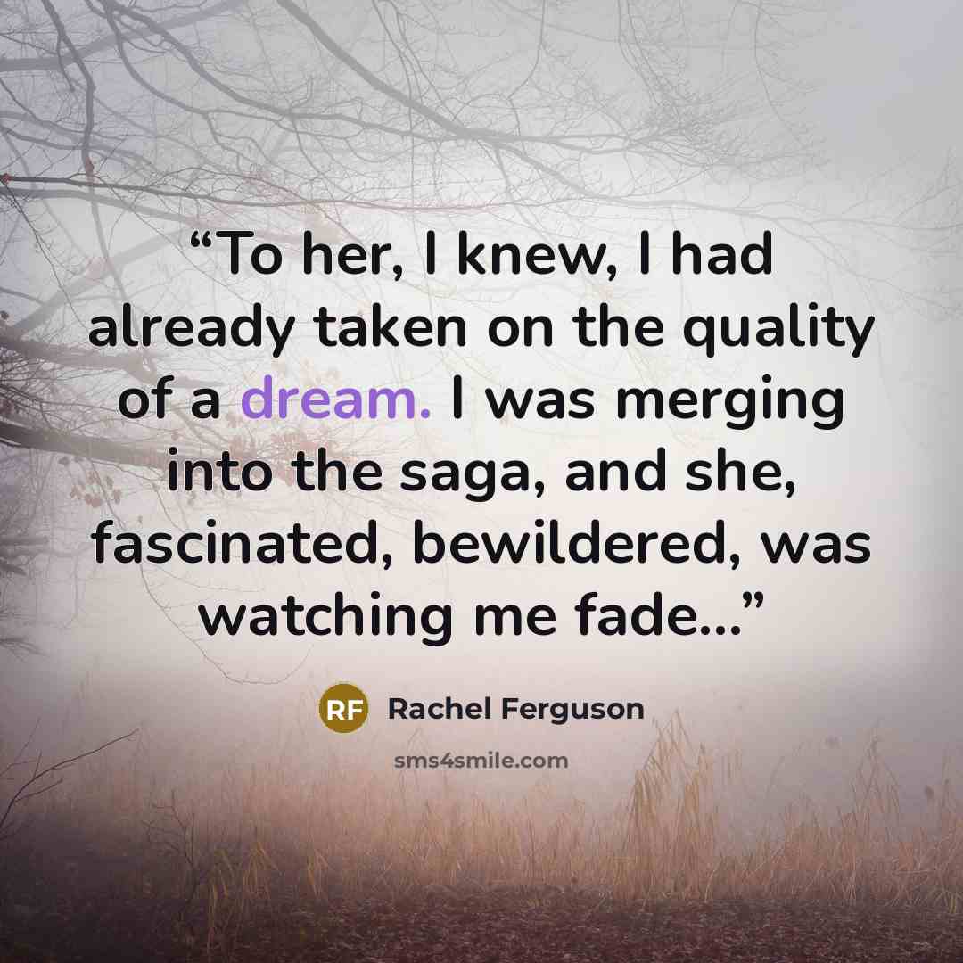 “To her, I knew, I had already taken on the quality of a dream. I was merging into the saga, and she, fascinated, bewildered, was watching me fade...” quote by Rachel Ferguson