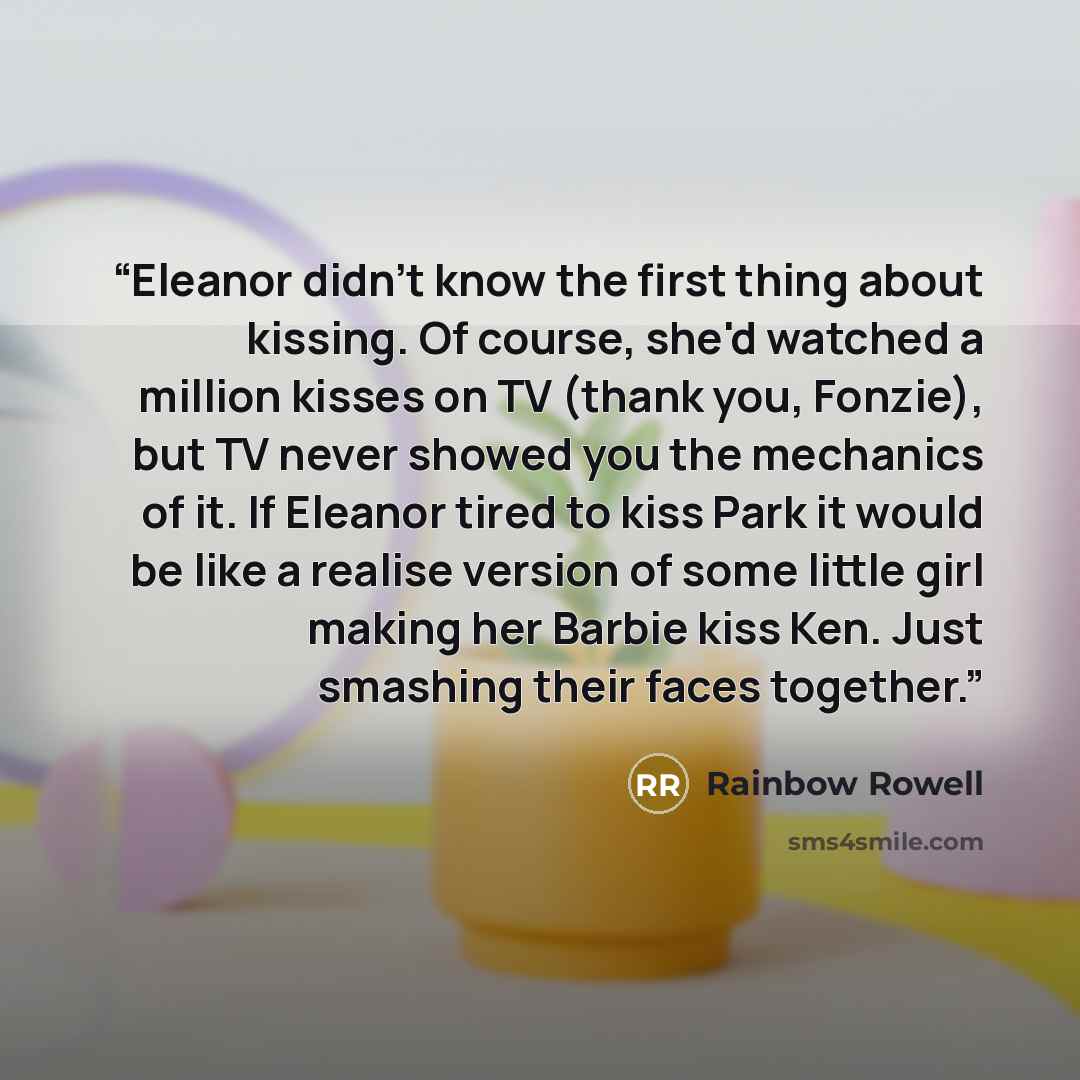 “Eleanor didn't know the first thing about kissing. Of course, she'd watched a million kisses on TV (thank you, Fonzie), but TV never showed you the mechanics of it. If Eleanor tired to kiss Park it would be like a realise version of some little girl making her Barbie kiss Ken. Just smashing their…” quote by Rainbow Rowell