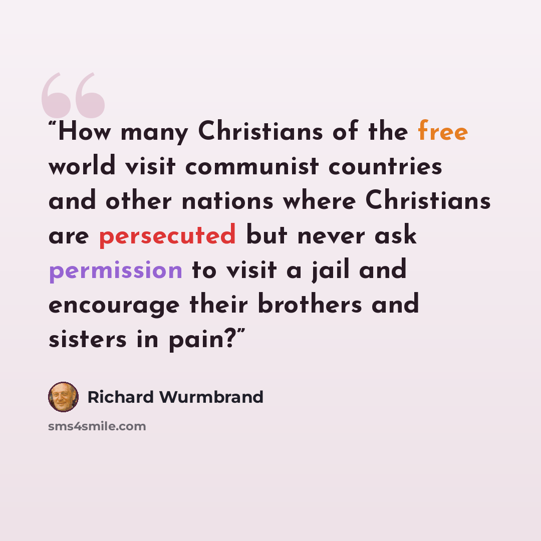“How many Christians of the free world visit communist countries and other nations where Christians are persecuted but never ask permission to visit a jail and encourage their brothers and sisters in pain?” quote by Richard Wurmbrand