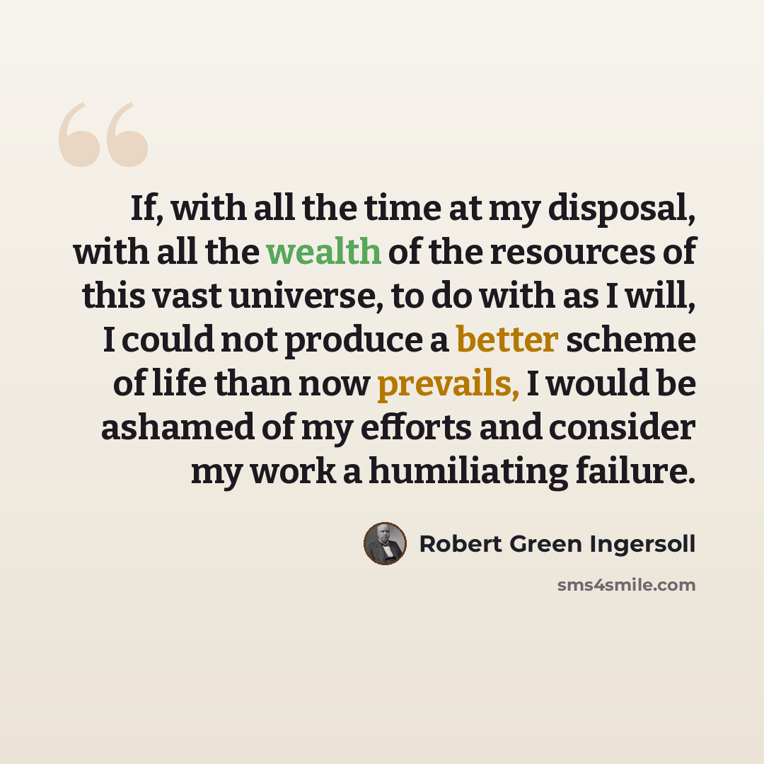 “If, with all the time at my disposal, with all the wealth of the resources of this vast universe, to do with as I will, I could not produce a better scheme of life than now prevails, I would be ashamed of my efforts and consider my work a humiliating failure.” quote by Robert Green Ingersoll