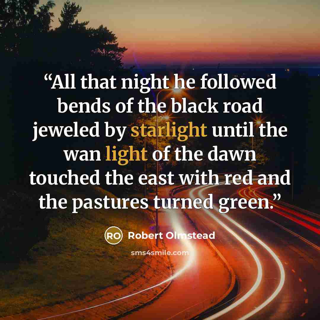 “All that night he followed bends of the black road jeweled by starlight until the wan light of the dawn touched the east with red and the pastures turned green.” quote by Robert Olmstead
