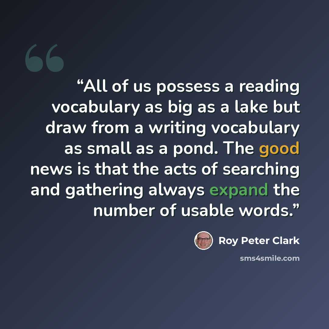 “All of us possess a reading vocabulary as big as a lake but draw from a writing vocabulary as small as a pond. The good news is that the acts of searching and gathering always expand the number of usable words.” quote by Roy Peter Clark