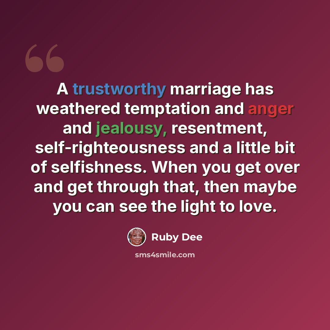 “A trustworthy marriage has weathered temptation and anger and jealousy, resentment, self-righteousness and a little bit of selfishness. When you get over and get through that, then maybe you can see the light to love.” quote by Ruby Dee