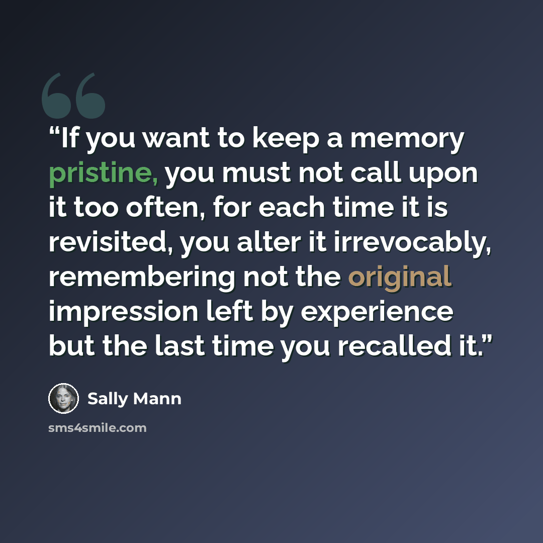 “If you want to keep a memory pristine, you must not call upon it too often, for each time it is revisited, you alter it irrevocably, remembering not the original impression left by experience but the last time you recalled it.” quote by Sally Mann