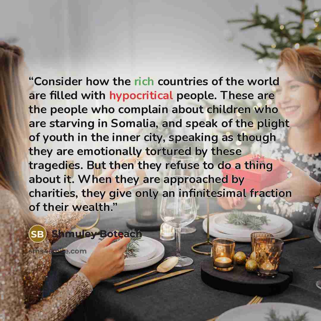 “Consider how the rich countries of the world are filled with hypocritical people. These are the people who complain about children who are starving in Somalia, and speak of the plight of youth in the inner city, speaking as though they are emotionally tortured by these tragedies. But then they…” quote by Shmuley Boteach