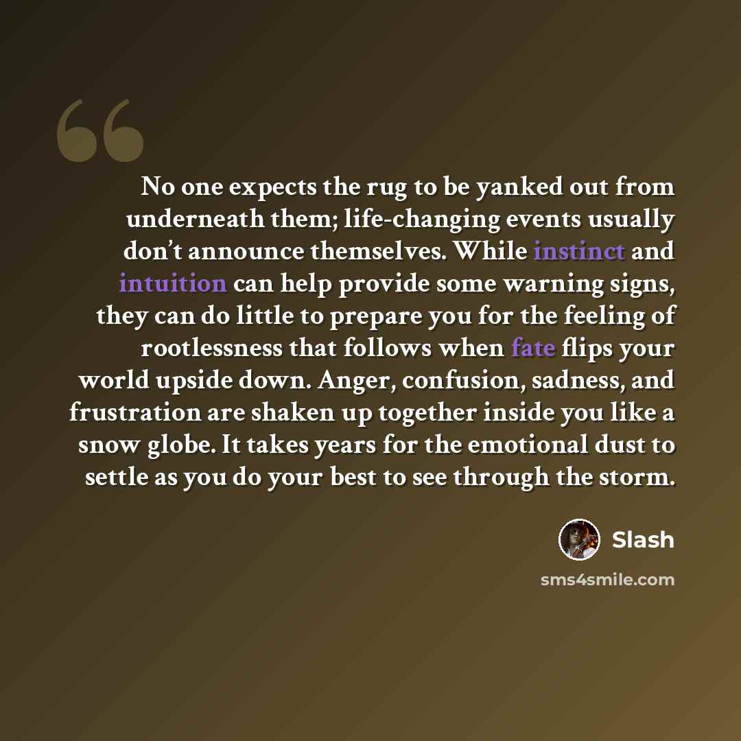 “No one expects the rug to be yanked out from underneath them; life-changing events usually don’t announce themselves. While instinct and intuition can help provide some warning signs, they can do little to prepare you for the feeling of rootlessness that follows when fate flips your world upside…” quote by Slash
