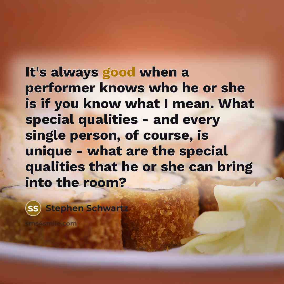 “It's always good when a performer knows who he or she is if you know what I mean. What special qualities - and every single person, of course, is unique - what are the special qualities that he or she can bring into the room?” quote by Stephen Schwartz