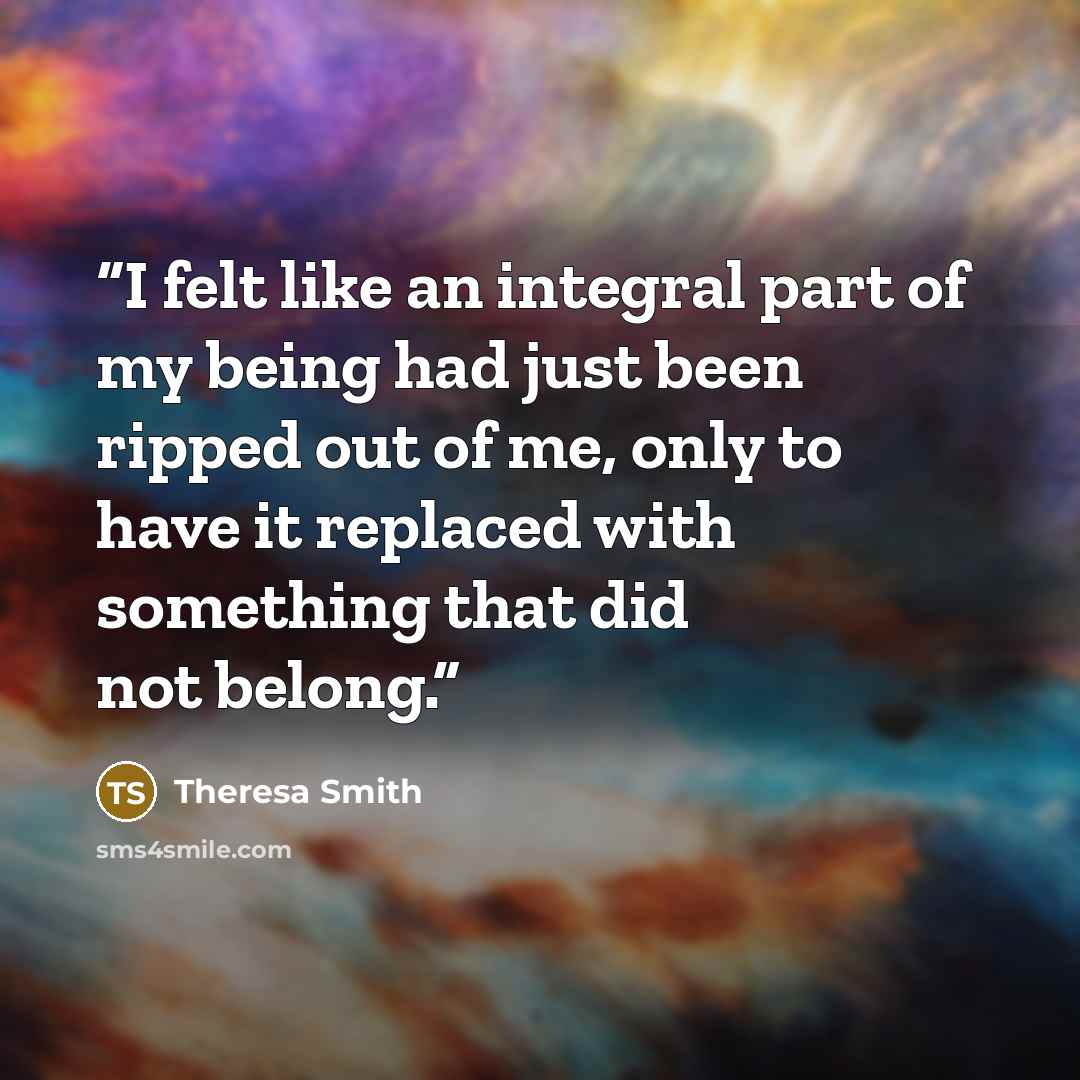 “I felt like an integral part of my being had just been ripped out of me, only to have it replaced with something that did not belong.” quote by Theresa Smith