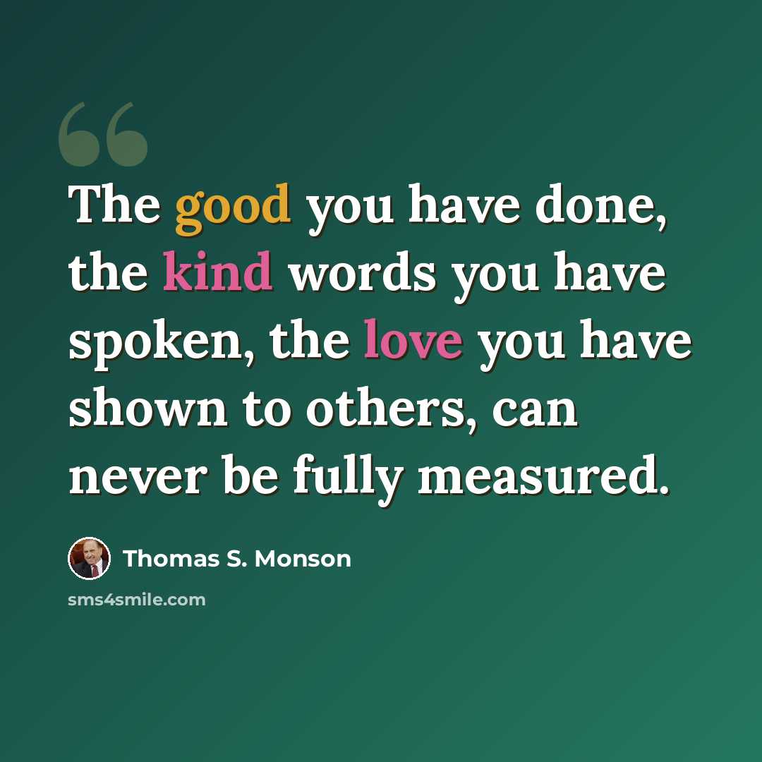 “The good you have done, the kind words you have spoken, the love you have shown to others, can never be fully measured.” quote by Thomas S. Monson