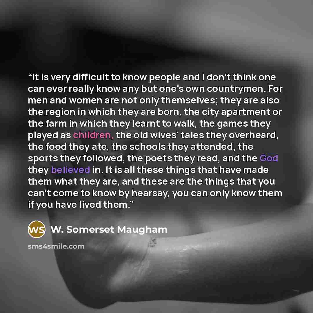 “It is very difficult to know people and I don't think one can ever really know any but one's own countrymen. For men and women are not only themselves; they are also the region in which they are born, the city apartment or the farm in which they learnt to walk, the games they played as children…” quote by W. Somerset Maugham