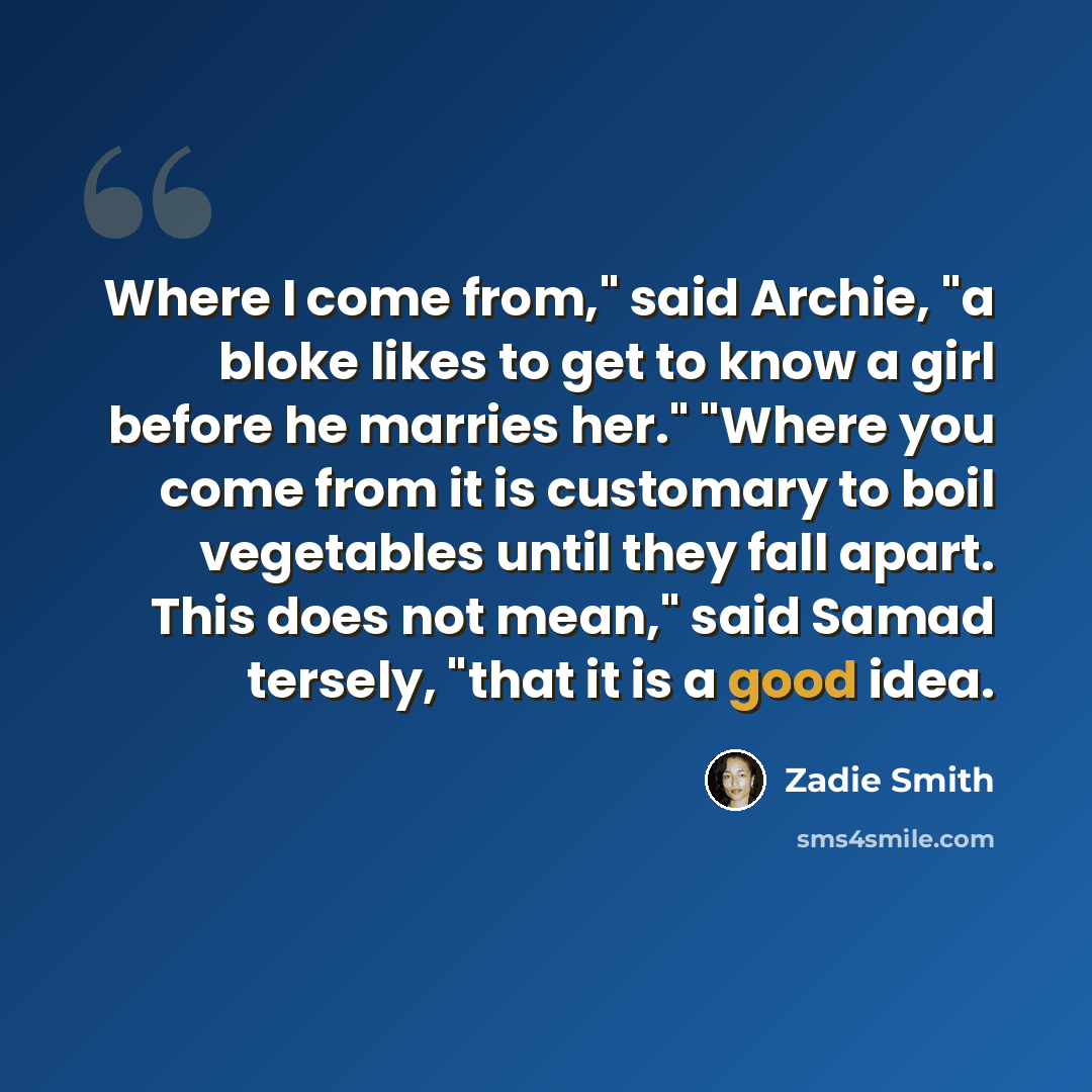 “Where I come from," said Archie, "a bloke likes to get to know a girl before he marries her." "Where you come from it is customary to boil vegetables until they fall apart. This does not mean," said Samad tersely, "that it is a good idea.” quote by Zadie Smith