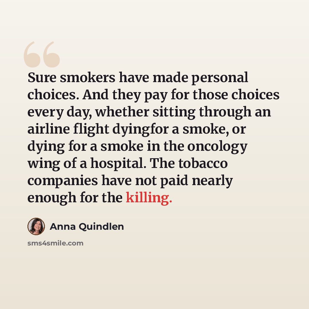 “Sure smokers have made personal choices. And they pay for those choices every day, whether sitting through an airline flight dyingfor a smoke, or dying for a smoke in the oncology wing of a hospital. The tobacco companies have not paid nearly enough for the killing.” quote by Anna Quindlen