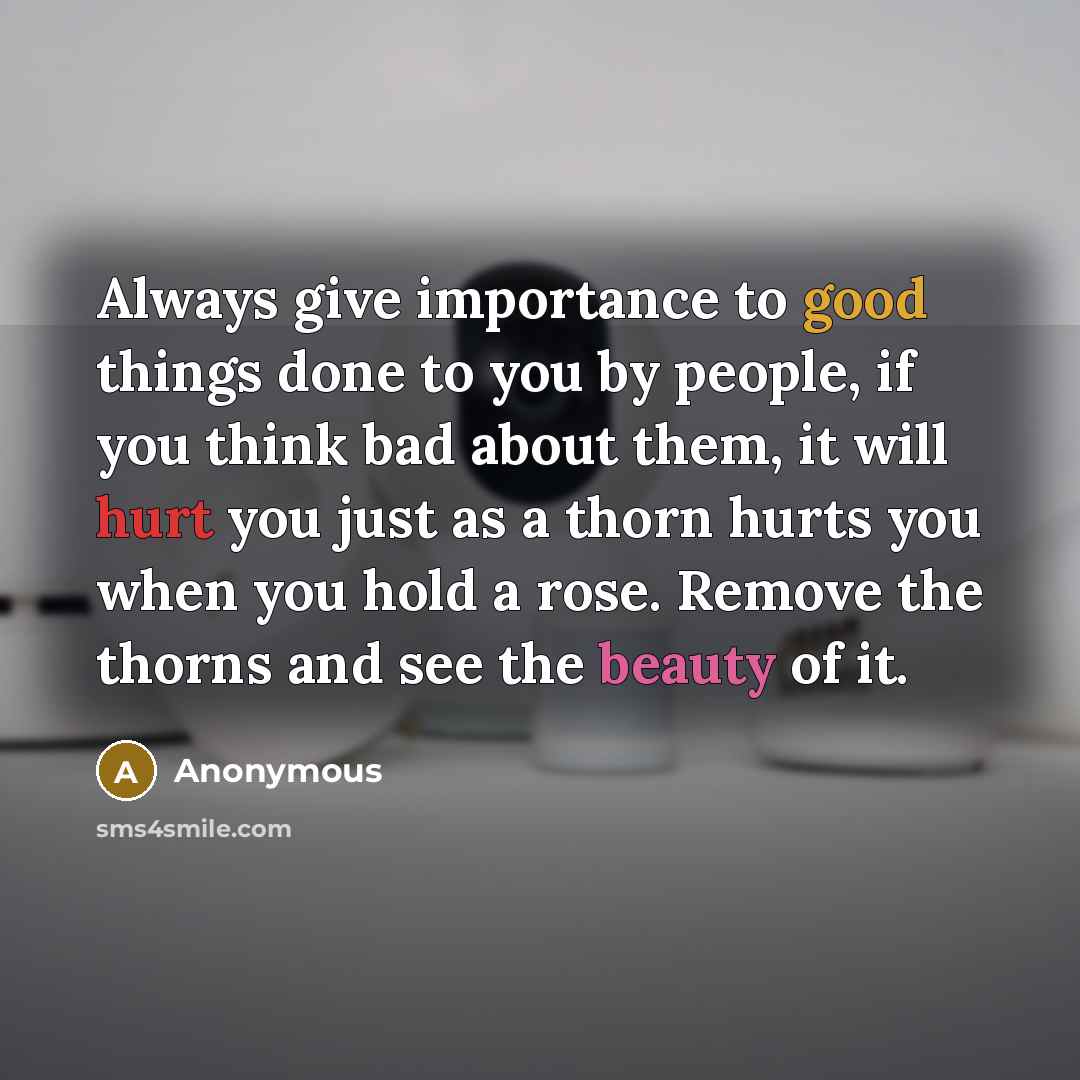“Always give importance to good things done to you by people, if you think bad about them, it will hurt you just as a thorn hurts you when you hold a rose. Remove the thorns and see the beauty of it.” quote by Anonymous