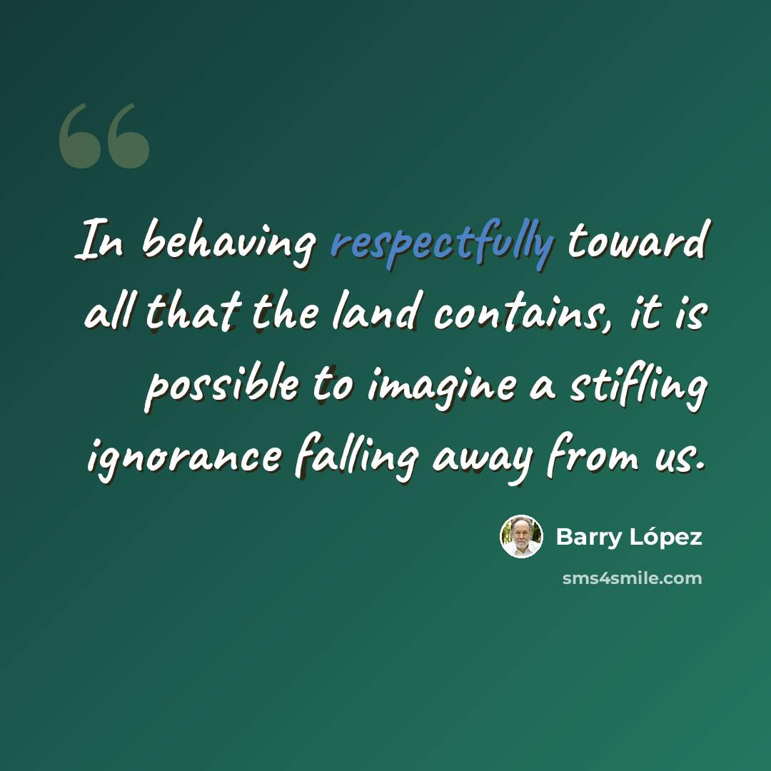 “In behaving respectfully toward all that the land contains, it is possible to imagine a stifling ignorance falling away from us.” quote by Barry Lopez