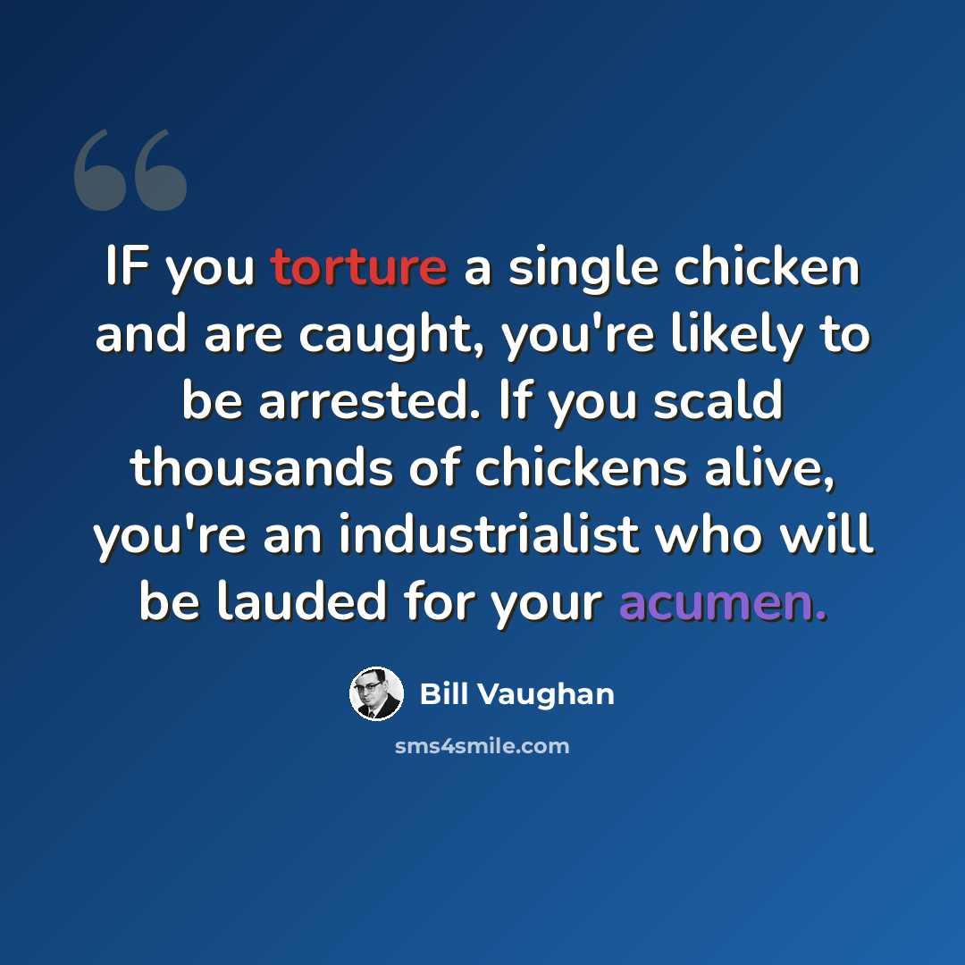 “IF you torture a single chicken and are caught, you're likely to be arrested. If you scald thousands of chickens alive, you're an industrialist who will be lauded for your acumen.” quote by Bill Vaughan