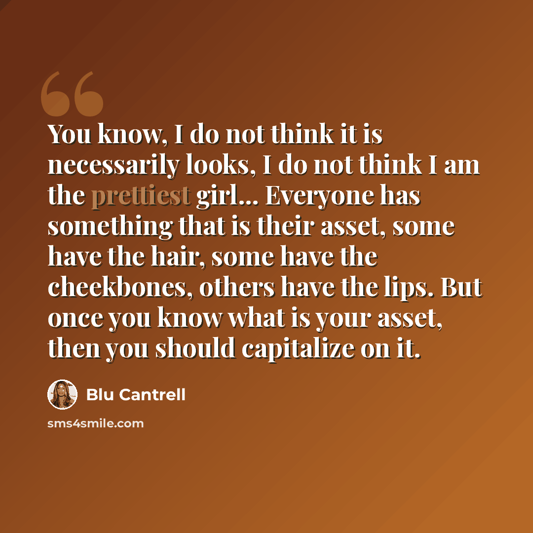 “You know, I do not think it is necessarily looks, I do not think I am the prettiest girl... Everyone has something that is their asset, some have the hair, some have the cheekbones, others have the lips. But once you know what is your asset, then you should capitalize on it.” quote by Blu Cantrell