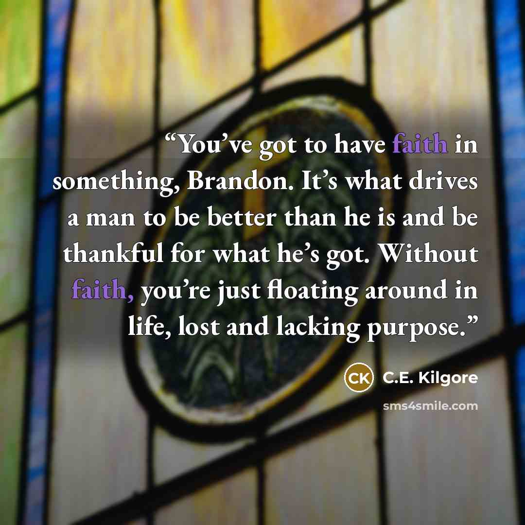 “You’ve got to have faith in something, Brandon. It’s what drives a man to be better than he is and be thankful for what he’s got. Without faith, you’re just floating around in life, lost and lacking purpose.” quote by C.E. Kilgore