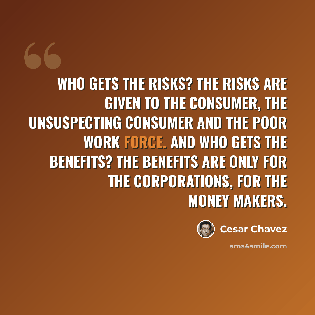 “Who gets the risks? The risks are given to the consumer, the unsuspecting consumer and the poor work force. And who gets the benefits? The benefits are only for the corporations, for the money makers.” quote by Cesar Chavez