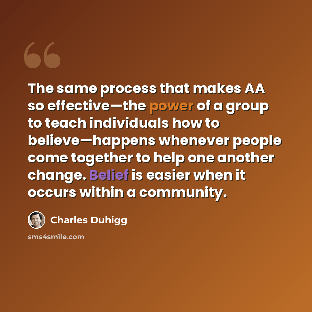 “The same process that makes AA so effective—the power of a group to teach individuals how to believe—happens whenever people come together to help one another change. Belief is easier when it occurs within a community.” quote by Charles Duhigg